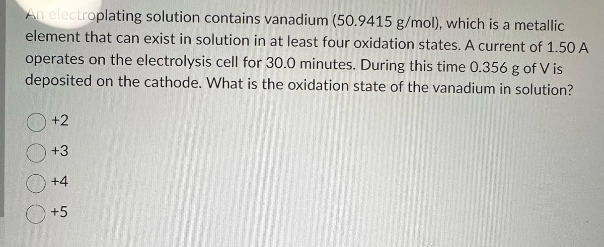 An electroplating solution contains vanadium (50.9415 g/mol), which is a metallic
element that can exist in solution in at least four oxidation states. A current of 1.50 A
operates on the electrolysis cell for 30.0 minutes. During this time 0.356 g of Vis
deposited on the cathode. What is the oxidation state of the vanadium in solution?
+2
+3
+4
+5