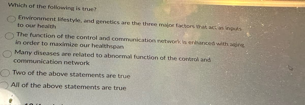 Which of the following is true?
Environment lifestyle, and genetics are the three major factors that act as inputs
to our health
The function of the control and communication network is enhanced with aging
in order to maximize our healthspan
Many diseases are related to abnormal function of the control and
communication network
Two of the above statements are true
All of the above statements are true