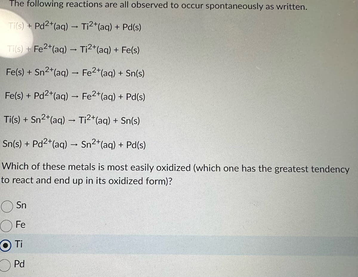 The following reactions are all observed to occur spontaneously as written.
Ti(s) + Pd2+ (aq) → Ti²+ (aq) + Pd(s)
Ti(s) + Fe²+ (aq) → Ti²+ (aq) + Fe(s)
Fe(s) + Sn²+ (aq) → Fe²+ (aq) + Sn(s)
Fe(s) + Pd²+(aq) → Fe²+(aq) + Pd(s)
Ti(s) + Sn²+(aq) → Ti²+(aq) + Sn(s)
Sn(s) + Pd²+(aq) → Sn²+(aq) + Pd(s)
Which of these metals is most easily oxidized (which one has the greatest tendency
to react and end up in its oxidized form)?
Sn
Fe
O Ti
Pd