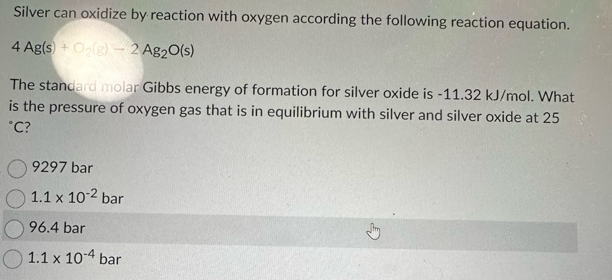 Silver can oxidize by reaction with oxygen according the following reaction equation.
4 Ag(s) + O₂(g) - 2 Ag₂O(s)
The standard molar Gibbs energy of formation for silver oxide is -11.32 kJ/mol. What
is the pressure of oxygen gas that is in equilibrium with silver and silver oxide at 25
°C?
9297 bar
1.1 x 10-2 bar
96.4 bar
1.1 x 10-4 bar
A