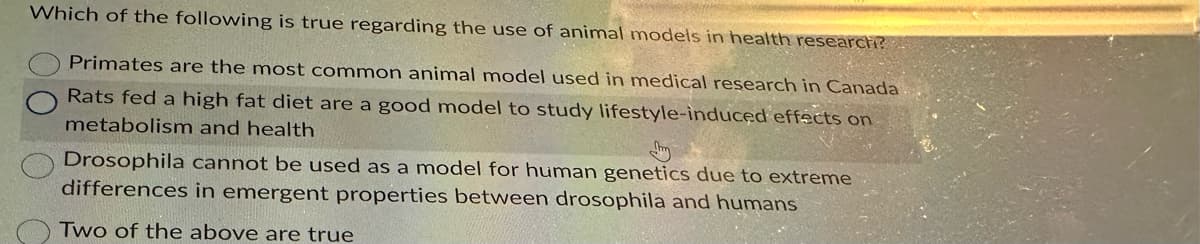 Which of the following is true regarding the use of animal models in health research?
Primates are the most common animal model used in medical research in Canada
Rats fed a high fat diet are a good model to study lifestyle-induced effects on
metabolism and health
Drosophila cannot be used as a model for human genetics due to extreme
differences in emergent properties between drosophila and humans
Two of the above are true