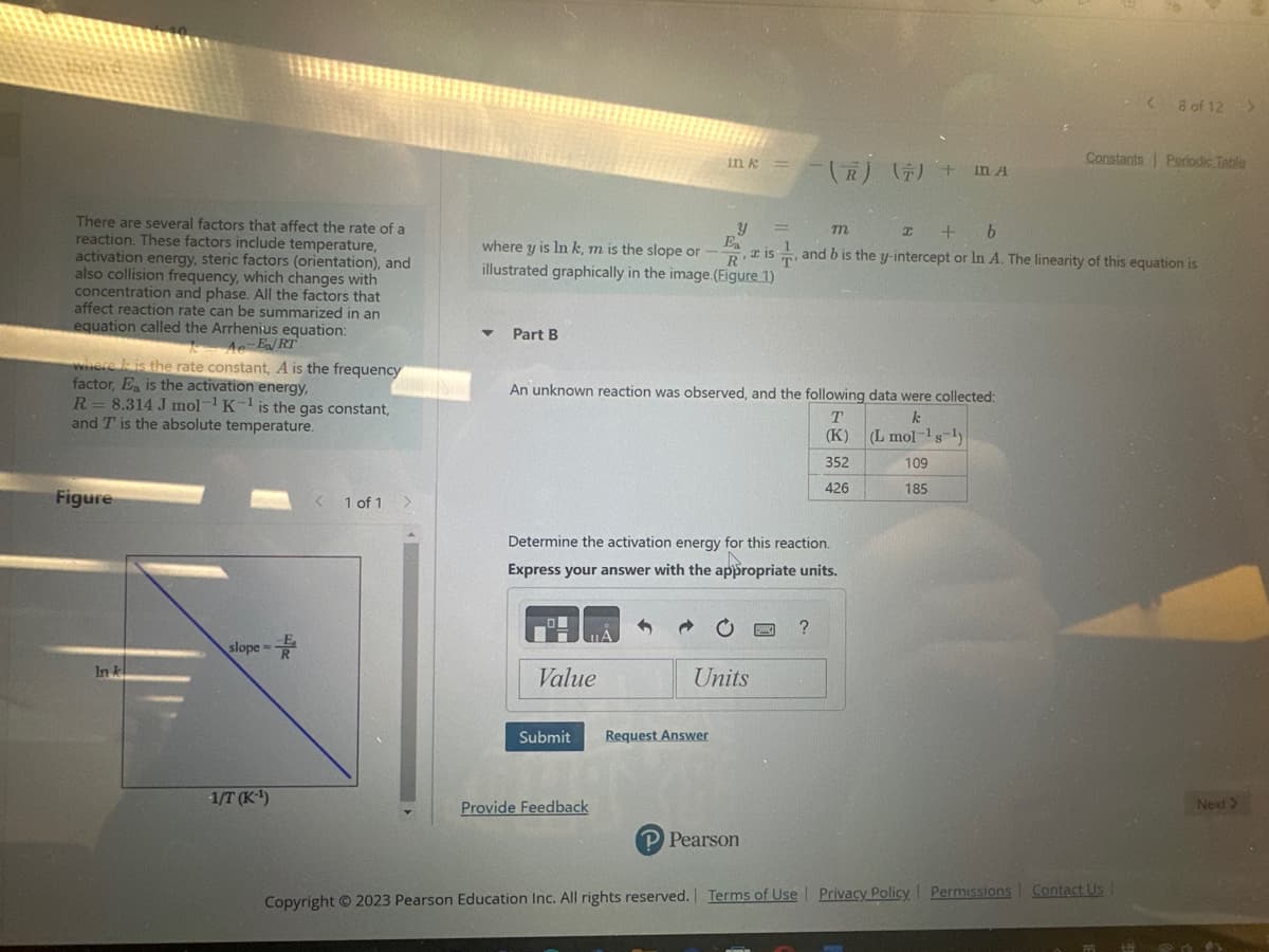 There are several factors that affect the rate of a
reaction. These factors include temperature,
activation energy, steric factors (orientation), and
also collision frequency, which changes with
concentration and phase. All the factors that
affect reaction rate can be summarized in an
equation called the Arrhenius equation:
Ae-E/RT
where is the rate constant, A is the frequency
factor, Ea is the activation energy,
R = 8.314 J mol-¹ K-¹ is the gas constant,
and T is the absolute temperature.
Figure
In k
slope=
-1/T (K-¹)
1 of 1
▼ Part B
Ea
where y is In k, m is the slope or -- , a is
illustrated graphically in the image. (Figure 1)
Value
Submit
An unknown reaction was observed, and the following data were collected:
k
(L mol-¹s ¹)
109
185
Provide Feedback
A
in k
Determine the activation energy for this reaction.
Express your answer with the appropriate units.
1
Y
Ĉ
Request Answer
Units
(R) (7) + MA
P Pearson
m
I + b
and b is the y-intercept or In A. The linearity of this equation is
?
T
(K)
352
426
Copyright © 2023 Pearson Education Inc. All rights reserved. Terms of Use | Privacy Policy Permissions
< 8 of 12 >
Constants Periodic Table
Contact Us
Next >