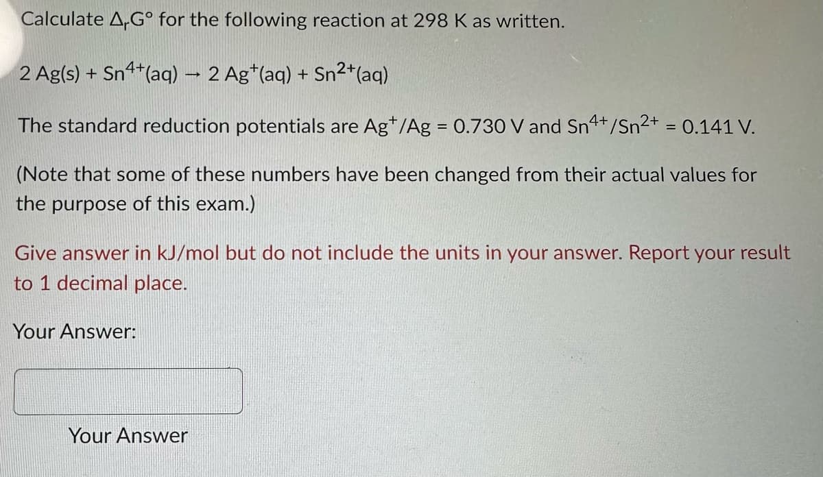 Calculate A,Gº for the following reaction at 298 K as written.
2 Ag(s) + Sn4+ (aq) → 2 Ag+ (aq) + Sn²+ (aq)
The standard reduction potentials are Ag+/Ag = 0.730 V and Sn4+/Sn²+ = 0.141 V.
(Note that some of these numbers have been changed from their actual values for
the purpose of this exam.)
Give answer in kJ/mol but do not include the units in your answer. Report your result
to 1 decimal place.
Your Answer:
Your Answer