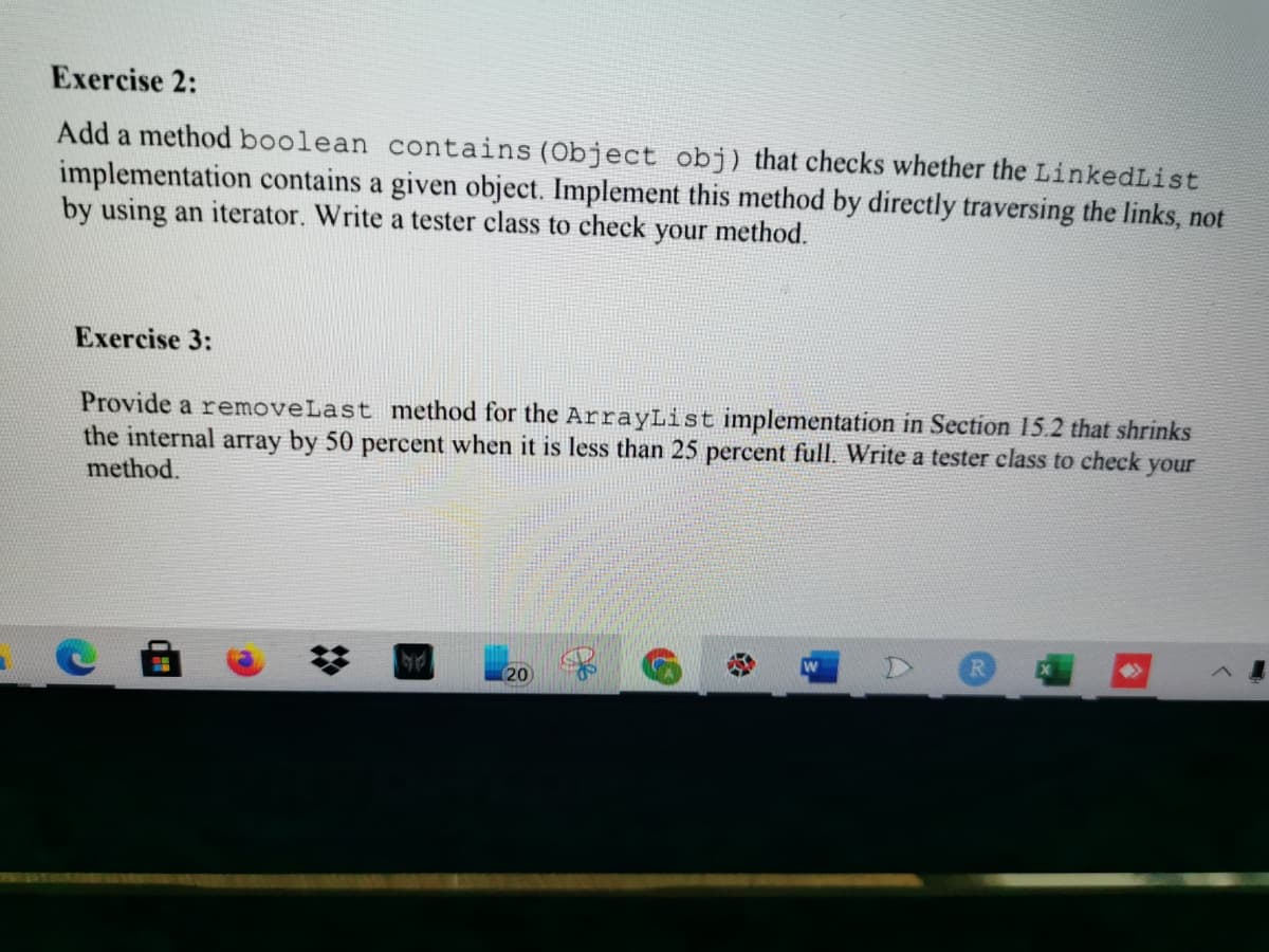 Exercise 2:
Add a method boolean contains (Object obj) that checks whether the LinkedList
implementation contains a given object. Implement this method by directly traversing the links, not
by using an iterator. Write a tester class to check your method.
Exercise 3:
Provide a removeLast method for the ArrayList implementation in Section 15.2 that shrinks
the internal array by 50 percent when it is less than 25 percent full. Write a tester class to check your
method.
20

