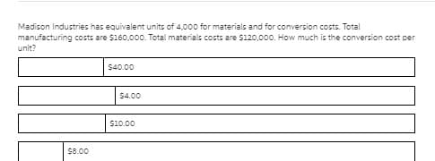 Madison Industries has equivalent units of 4,000 for materials and for conversion costs. Total
manufacturing costs are $160,000. Total materials costs are S120,000. How much is the conversion cost per
unit?
$40.00
$4.00
$10.00
$8.00

