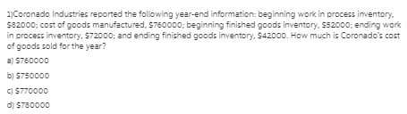 1)Coronado Industries reported the following year-end information: beginning work in process inventory,
$82000; cost of goods manufactured, S760000; beginning finished goods inventory, $52000; ending work
in process inventory. $72000; and ending finished goods inventory. $42000. How much is Coronado's cost
of goods sold for the year?
a) $760000
b) $750000
C) $770000
d) $780000
