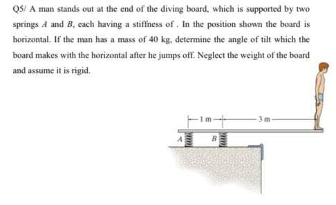 QS/ A man stands out at the end of the diving board, which is supported by two
springs A and B, cach having a stiffness of . In the position shown the board is
horizontal. If the man has a mass of 40 kg, determine the angle of tilt which the
board makes with the horizontal after he jumps off. Neglect the weight of the board
and assume it is rigid.
1m
3 m
