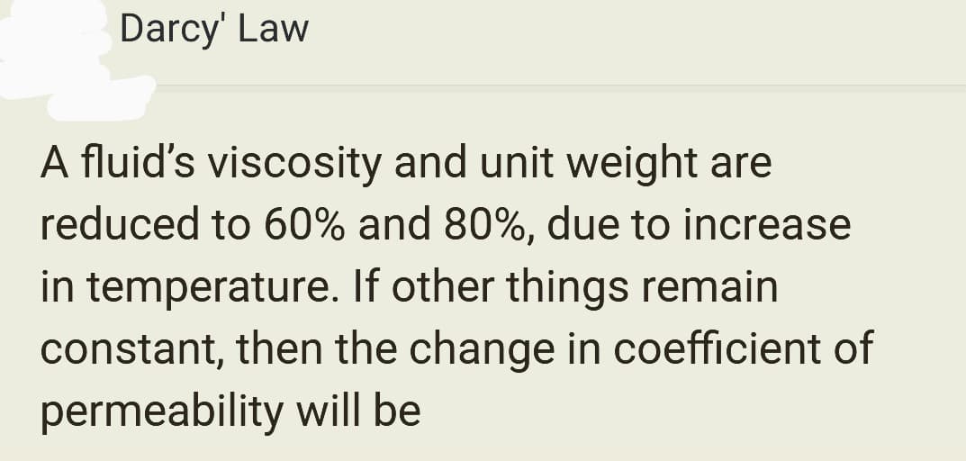 Darcy' Law
A fluid's viscosity and unit weight are
reduced to 60% and 80%, due to increase
in temperature. If other things remain
constant, then the change in coefficient of
permeability will be