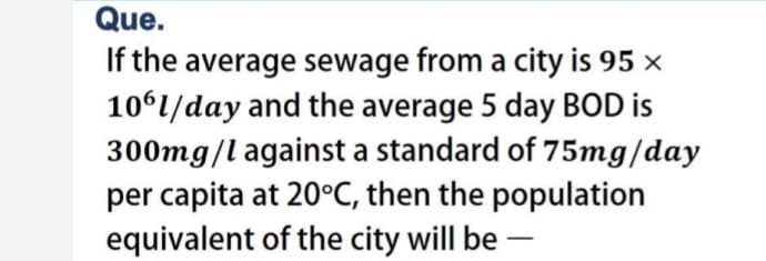 Que.
If the average sewage from a city is 95 ×
1061/day and the average 5 day BOD is
300mg/l against a standard of 75mg/day
per capita at 20°C, then the population
equivalent of the city will be -