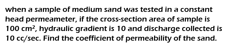 when a sample of medium sand was tested in a constant
head permeameter, if the cross-section area of sample is
100 cm², hydraulic gradient is 10 and discharge collected is
10 cc/sec. Find the coefficient of permeability of the sand.