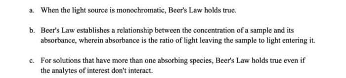 a. When the light source is monochromatic, Beer's Law holds true.
b. Beer's Law establishes a relationship between the concentration of a sample and its
absorbance, wherein absorbance is the ratio of light leaving the sample to light entering it.
c. For solutions that have more than one absorbing species, Beer's Law holds true even if
the analytes of interest don't interact.
