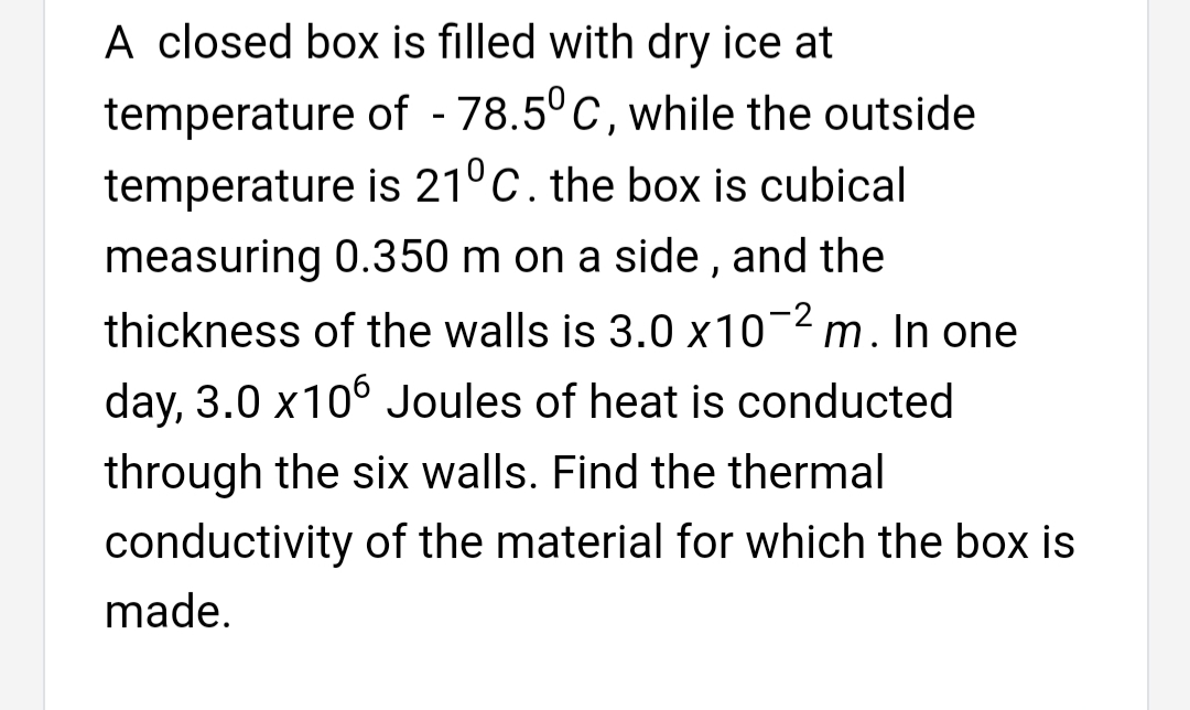 A closed box is filled with dry ice at
temperature of - 78.5°C, while the outside
temperature is 21°C. the box is cubical
measuring 0.350 m on a side , and the
thickness of the walls is 3.0 x10¬2 m. In one
day, 3.0 x106 Joules of heat is conducted
through the six walls. Find the thermal
conductivity of the material for which the box is
made.
