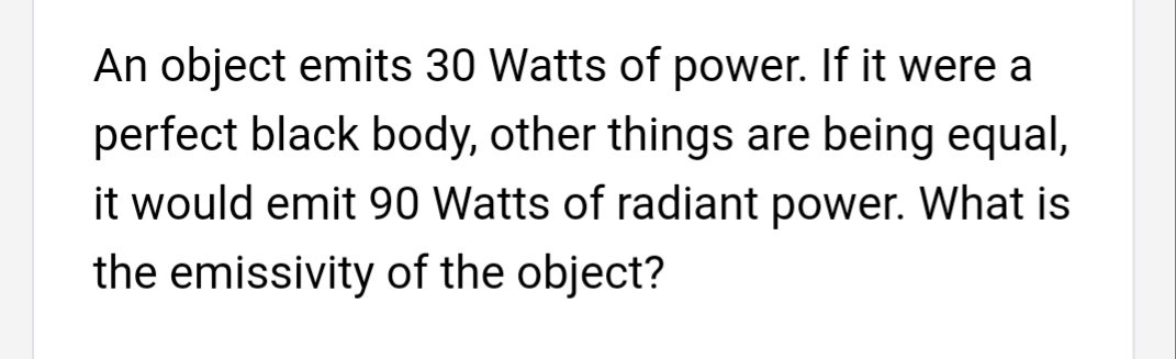An object emits 30 Watts of power. If it were a
perfect black body, other things are being equal,
it would emit 90 Watts of radiant power. What is
the emissivity of the object?
