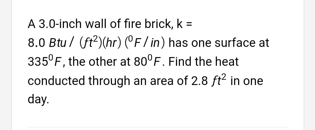 A 3.0-inch wall of fire brick, k =
8.0 Btu / (ft2)(hr) (°F/in) has one surface at
335°F, the other at 80°F. Find the heat
conducted through an area of 2.8 ft² in one
day.
