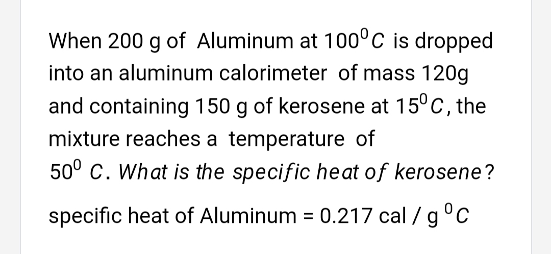 When 200 g of Aluminum at 100°C is dropped
into an aluminum calorimeter of mass 120g
and containing 150 g of kerosene at 15°C, the
mixture reaches a temperature of
50° C. What is the specific heat of kerosene?
specific heat of Aluminum = 0.217 cal / g°C
%3D
