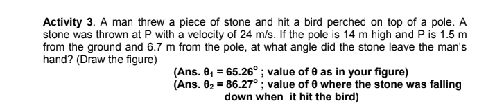 Activity 3. A man threw a piece of stone and hit a bird perched on top of a pole. A
stone was thrown at P with a velocity of 24 m/s. If the pole is 14 m high and P is 1.5 m
from the ground and 6.7 m from the pole, at what angle did the stone leave the man's
hand? (Draw the figure)
(Ans. 0, = 65.26° ; value of 0 as in your figure)
(Ans. 02 = 86.27° ; value of 0 where the stone was falling
down when it hit the bird)
