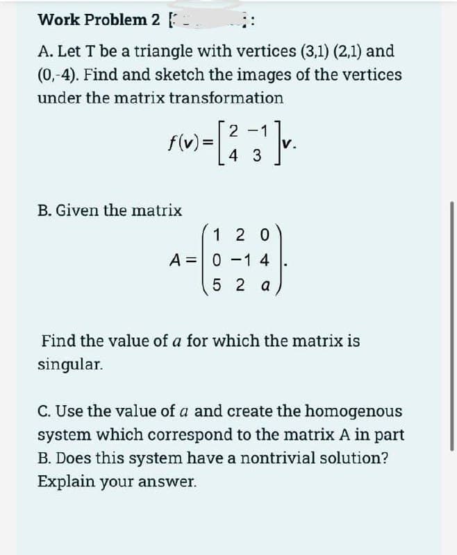 Work Problem 2 [
A. Let T be a triangle with vertices (3,1) (2,1) and
(0,-4). Find and sketch the images of the vertices
under the matrix transformation
2
1
»-[²-3¹].
4
f(v) =
B. Given the matrix
120
A = 0 -1 4
52 a
Find the value of a for which the matrix is
singular.
C. Use the value of a and create the homogenous
system which correspond to the matrix A in part
B. Does this system have a nontrivial solution?
Explain your answer.