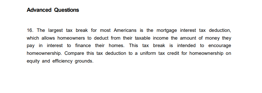 Advanced Questions
16. The largest tax break for most Americans is the mortgage interest tax deduction,
which allows homeowners to deduct from their taxable income the amount of money they
pay in interest to finance their homes. This tax break is intended to encourage
homeownership. Compare this tax deduction to a uniform tax credit for homeownership on
equity and efficiency grounds.
