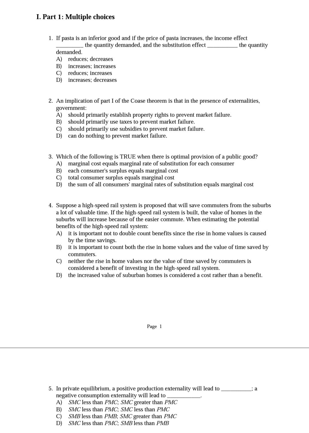 I. Part 1: Multiple choices
1. If pasta is an inferior good and if the price of pasta increases, the income effect
the quantity demanded, and the substitution effect
the quantity
demanded.
A) reduces; decreases
В)
increases; increases
C)
reduces; increases
D) increases; decreases
2. An implication of part I of the Coase theorem is that in the presence of externalities,
government:
A) should primarily establish property rights to prevent market failure.
B) should primarily use taxes to prevent market failure.
C)
should primarily use subsidies to prevent market failure.
D)
can do nothing to prevent market failure.
3. Which of the following is TRUE when there is optimal provision of a public good?
A) marginal cost equals marginal rate of substitution for each consumer
B)
each consumer's surplus equals marginal cost
C)
total consumer surplus equals marginal cost
D) the sum of all consumers' marginal rates of substitution equals marginal cost
4. Suppose a high-speed rail system is proposed that will save commuters from the suburbs
a lot of valuable time. If the high-speed rail system is built, the value of homes in the
suburbs will increase because of the easier commute. When estimating the potential
benefits of the high-speed rail system:
A) it is important not to double count benefits since the rise in home values is caused
by the time savings.
it is important to count both the rise in home values and the value of time saved by
В)
commuters.
C)
neither the rise in home values nor the value of time saved by commuters is
considered a benefit of investing in the high-speed rail system.
D) the increased value of suburban homes is considered a cost rather than a benefit.
Page 1
5. In private equilibrium, a positive production externality will lead to
negative consumption externality will lead to
A) SMC less than PMC; SMC greater than PMC
SMC less than PMC; SMC less than PMC
: a
B)
SMB less than PMB; SMC greater than PMC
C)
D) SMC less than PMC; SMB less than PMB
