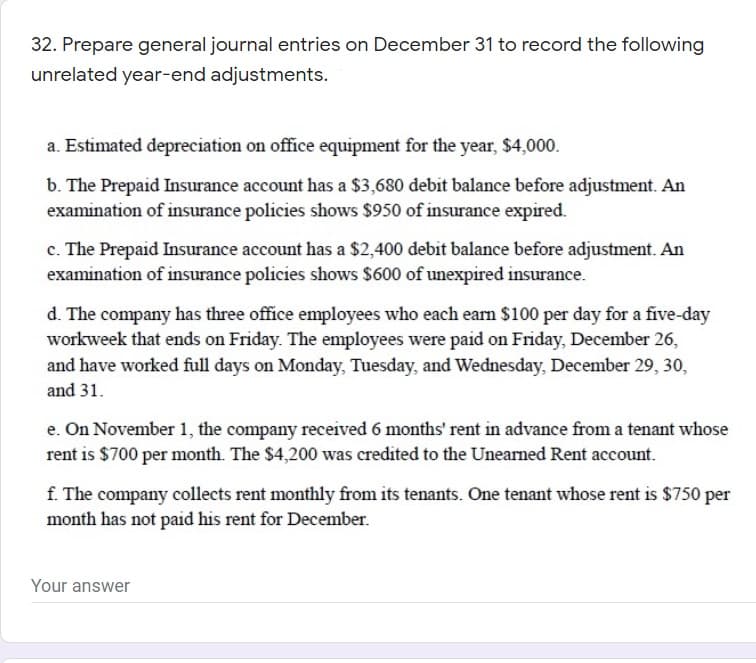 32. Prepare general journal entries on December 31 to record the following
unrelated year-end adjustments.
a. Estimated depreciation on office equipment for the year, $4,000.
b. The Prepaid Insurance account has a $3,680 debit balance before adjustment. An
examination of insurance policies shows $950 of insurance expired.
c. The Prepaid Insurance account has a $2,400 debit balance before adjustment. An
examination of insurance policies shows $600 of unexpired insurance.
d. The company has three office employees who each earn $100 per day for a five-day
workweek that ends on Friday. The employees were paid on Friday, December 26,
and have worked full days on Monday, Tuesday, and Wednesday, December 29, 30,
and 31.
e. On November 1, the company received 6 months' rent in advance from a tenant whose
rent is $700 per month. The $4,200 was credited to the Unearned Rent account.
f. The company collects rent monthly from its tenants. One tenant whose rent is $750 per
month has not paid his rent for December.
Your answer
