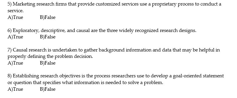 5) Marketing research firms that provide customized services use a proprietary process to conduct a
service.
A)True
B)False
6) Exploratory, descriptive, and causal are the three widely recognized research designs.
A)True
B)False
7) Causal research is undertaken to gather background information and data that may be helpful in
properly defining the problem decision.
A)True
B)False
8) Establishing research objectives is the process researchers use to develop a goal-oriented statement
or question that specifies what information is needed to solve a problem.
A)True
B)False
