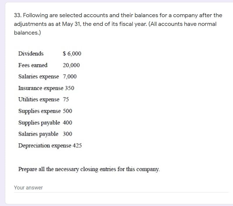 33. Following are selected accounts and their balances for a company after the
adjustments as at May 31, the end of its fiscal year. (All accounts have normal
balances.)
Dividends
$ 6,000
Fees earned
20,000
Salaries expense 7,000
Insurance expense 350
Utilities expense 75
Supplies expense 500
Supplies payable 400
Salaries payable 300
Depreciation expense 425
Prepare all the necessary closing entries for this company.
Your answer
