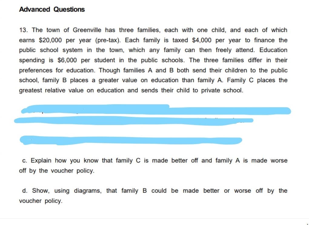 Advanced Questions
13. The town of Greenville has three families, each with one child, and each
which
earns $20,000 per year (pre-tax). Each family is taxed $4,000 per year to finance the
public school system in the town, which any family can then freely attend. Education
spending is $6,000 per student in the public schools. The three families differ in their
preferences for education. Though families A and B both send their children to the public
school, family B places a greater value on education than family A. Family C places the
greatest relative value on education and sends their child to private school.
c. Explain how you know that family C is made better off and family A is made worse
off by the voucher policy.
d. Show, using diagrams, that family B could be made better or worse off by the
voucher policy.
