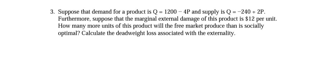 3. Suppose that demand for a product is Q = 1200 – 4P and supply is Q = -240 + 2P.
Furthermore, suppose that the marginal external damage of this product is $12 per unit.
How many more units of this product will the free market produce than is socially
optimal? Calculate the deadweight loss associated with the externality.
