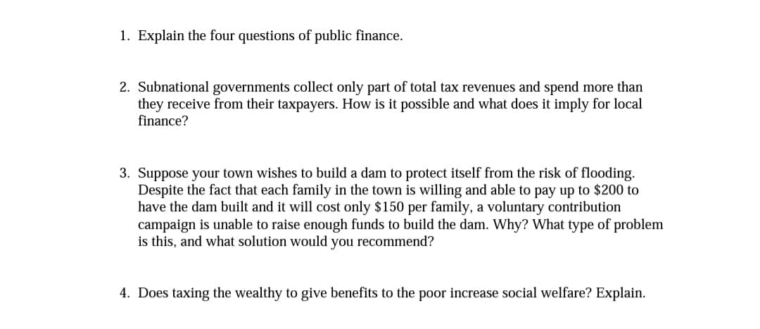 1. Explain the four questions of public finance.
2. Subnational governments collect only part of total tax revenues and spend more than
they receive from their taxpayers. How is it possible and what does it imply for local
finance?
3. Suppose your town wishes to build a dam to protect itself from the risk of flooding.
Despite the fact that each family in the town is willing and able to pay up to $200 to
have the dam built and it will cost only $150 per family, a voluntary contribution
campaign is unable to raise enough funds to build the dam. Why? What type of problem
is this, and what solution would you recommend?
4. Does taxing the wealthy to give benefits to the poor increase social welfare? Explain.
