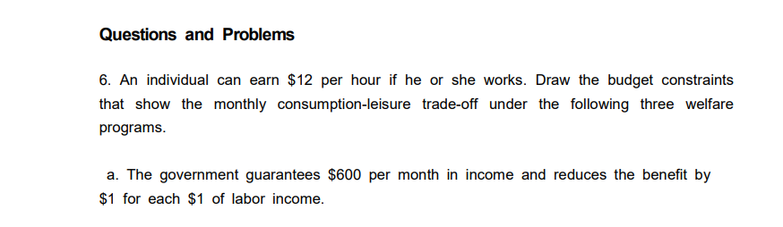 Questions and Problems
6. An individual can earn $12 per hour if he or she works. Draw the budget constraints
that show the monthly consumption-leisure trade-off under the following three welfare
programs.
a. The government guarantees $600 per month in income and reduces the benefit by
$1 for each $1 of labor income.
