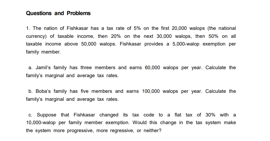 Questions and Problems
1. The nation of Fishkasar has a tax rate of 5% on the first 20,000 walops (the national
currency) of taxable income, then 20% on the next 30,000 walops, then 50% on all
taxable income above 50,000 walops. Fishkasar provides a 5,000-walop exemption per
family member.
a. Jamil's family has three members and earns 60,000 walops per year. Calculate the
family's marginal and average tax rates.
b. Boba's family has five members and earns 100,000 walops per year. Calculate the
family's marginal and average tax rates.
c. Suppose that Fishkasar changed its tax code to a flat tax of 30% with a
10,000-walop per family member exemption. Would this change in the tax system make
the system more progressive, more regressive, or neither?
