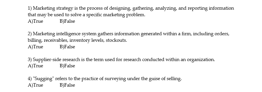 1) Marketing strategy is the process of designing, gathering, analyzing, and reporting information
that may be used to solve a specific marketing problem.
A)True
B)False
2) Marketing intelligence system gathers information generated within a firm, including orders,
billing, receivables, inventory levels, stockouts.
A)True
B)False
3) Supplier-side research is the term used for research conducted within an organization.
A)True
B)False
4) "Sugging" refers to the practice of surveying under the guise of selling.
A)True
B)False
