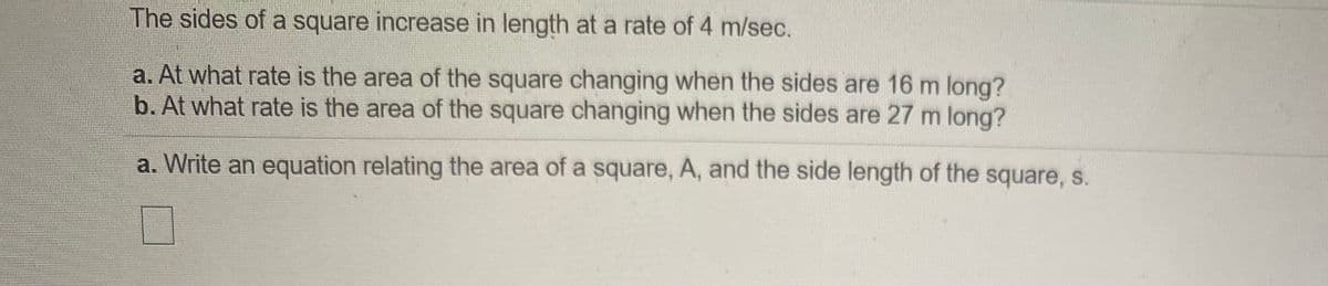 The sides of a square increase in length at a rate of 4 m/sec.
a. At what rate is the area of the square changing when the sides are 16 m long?
b. At what rate is the area of the square changing when the sides are 27 m long?
a. Write an equation relating the area of a square, A, and the side length of the square, s.
