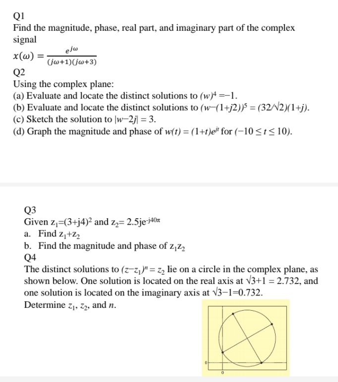 Q1
Find the magnitude, phase, real part, and imaginary part of the complex
signal
x (ω)-
elw
(jw+1)(jw+3)
Q2
Using the complex plane:
(a) Evaluate and locate the distinct solutions to (w)ª =-1.
(b) Evaluate and locate the distinct solutions to (w-(1+j2))5 = (32/N2)(1+j).
(c) Sketch the solution to |w-2j| = 3.
(d) Graph the magnitude and phase of w(t) = (1+t)e for (-10<t< 10).
Q3
Given z,=(3+j4)² and z,= 2.5je-i40x
a. Find z,+z
b. Find the magnitude and phase of z,z2
Q4
The distinct solutions to (z-z,)"= z, lie on a circle in the complex plane, as
shown below. One solution is located on the real axis at V3+1 = 2.732, and
one solution is located on the imaginary axis at v3–1=0.732.
Determine z,, z2, and n.
