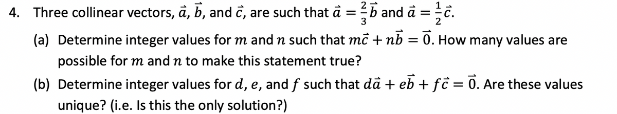 1
4. Three collinear vectors, a, b, and c, are such that à = ² and a
=
3
2
(a) Determine integer values for m and n such that mc + nb = Ō. How many values are
possible for m and n to make this statement true?
(b) Determine integer values for d, e, and f such that dà + eb + fc = Ō. Are these values
unique? (i.e. Is this the only solution?)
16