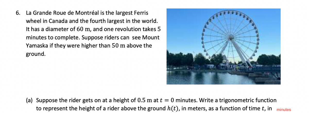 6. La Grande Roue de Montréal is the largest Ferris
wheel in Canada and the fourth largest in the world.
It has a diameter of 60 m, and one revolution takes 5
minutes to complete. Suppose riders can see Mount
Yamaska if they were higher than 50 m above the
ground.
(a) Suppose the rider gets on at a height of 0.5 m at t = 0 minutes. Write a trigonometric function
to represent the height of a rider above the ground h(t), in meters, as a function of time t, in minutes
