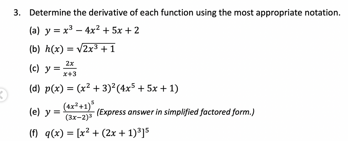 3. Determine the derivative of each function using the most appropriate notation.
(a) y = x³ – 4x² + 5x + 2
(b) h(x) = v2x3 + 1
2x
(c) y
x+3
(d) p(x) = (x² + 3)²(4x5 + 5x + 1)
(4x²+1)*
(е) у %3
(Express answer in simplified factored form.)
(3х-2)3
(f) q(x) = [x² + (2x + 1)³]5
