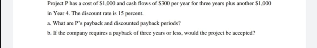 Project P has a cost of $1,000 and cash flows of $300 per year for three years plus another $1,000
in Year 4. The discount rate is 15 percent.
a. What are P's payback and discounted payback periods?
b. If the company requires a payback of three years or less, would the project be accepted?
