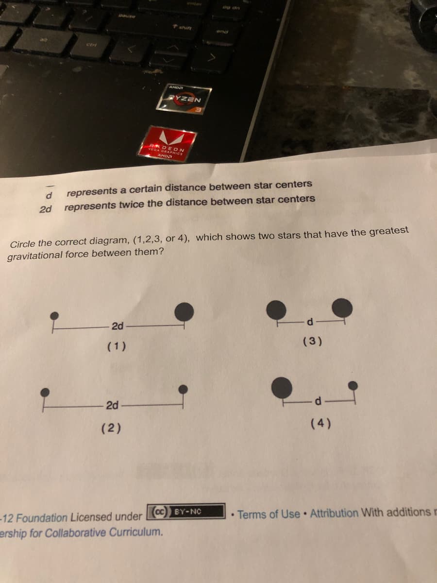 T shift
cort
RYZEN
RA
veGA GEON
RAPHICS
AMDA
represents a certain distance between star centers
2d
represents twice the distance between star centers
Circle the correct diagram, (1,2,3, or 4), which shows two stars that have the greatest
gravitational force between them?
d.
2d
(1)
(3)
2d
(2)
(4)
Cc BY-NC
• Terms of Use Attribution With additions r
-12 Foundation Licensed under
ership for Collaborative Curriculum.
