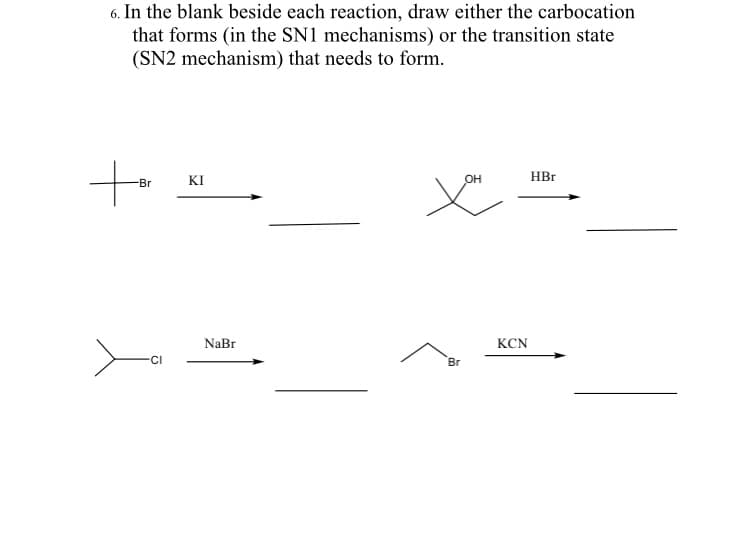 6. In the blank beside each reaction, draw either the carbocation
that forms (in the SN1 mechanisms) or the transition state
(SN2 mechanism) that needs to form.
KI
OH
HBr
-Br
NaBr
KCN
CI
Br
