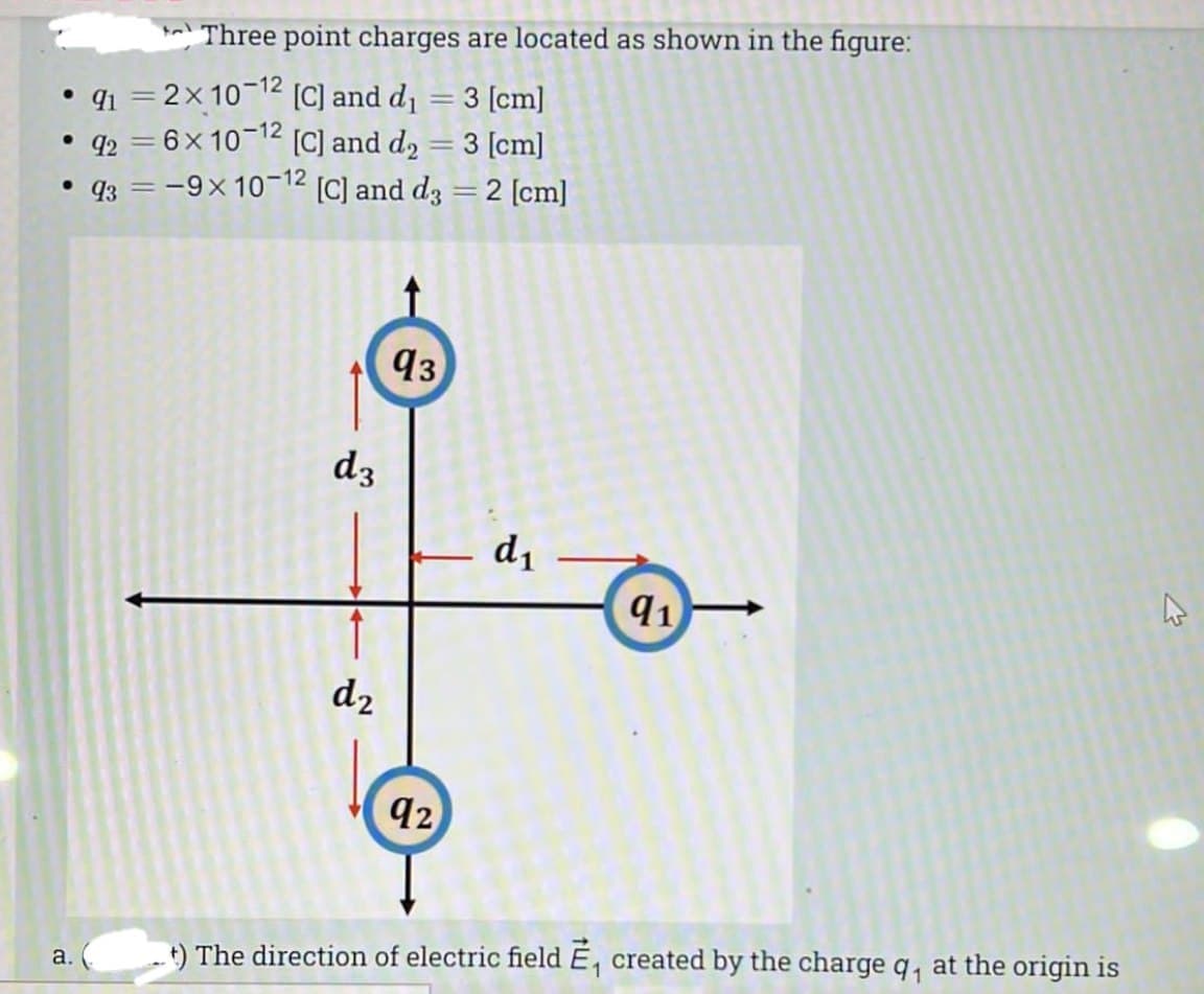 Three point charges are located as shown in the figure:
• q1 = 2x10-12 (C] and d1 = 3 [cm]
q2 = 6x 10-12 [C] and d2 = 3 [cm]
93 = -9x 10-12 [C] and d3 =2 [cm]
93
dz
- d1
91
d2
92
t) The direction of electric field E, created by the charge q, at the origin is
a.
