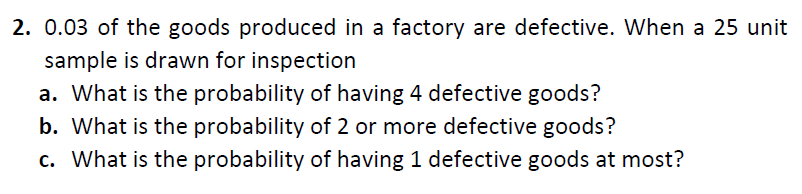 2. 0.03 of the goods produced in a factory are defective. When a 25 unit
sample is drawn for inspection
a. What is the probability of having 4 defective goods?
b. What is the probability of 2 or more defective goods?
c. What is the probability of having 1 defective goods at most?
