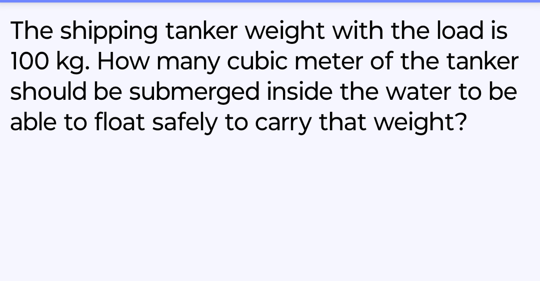 The shipping tanker weight with the load is
100 kg. How many cubic meter of the tanker
should be submerged inside the water to be
able to float safely to carry that weight?