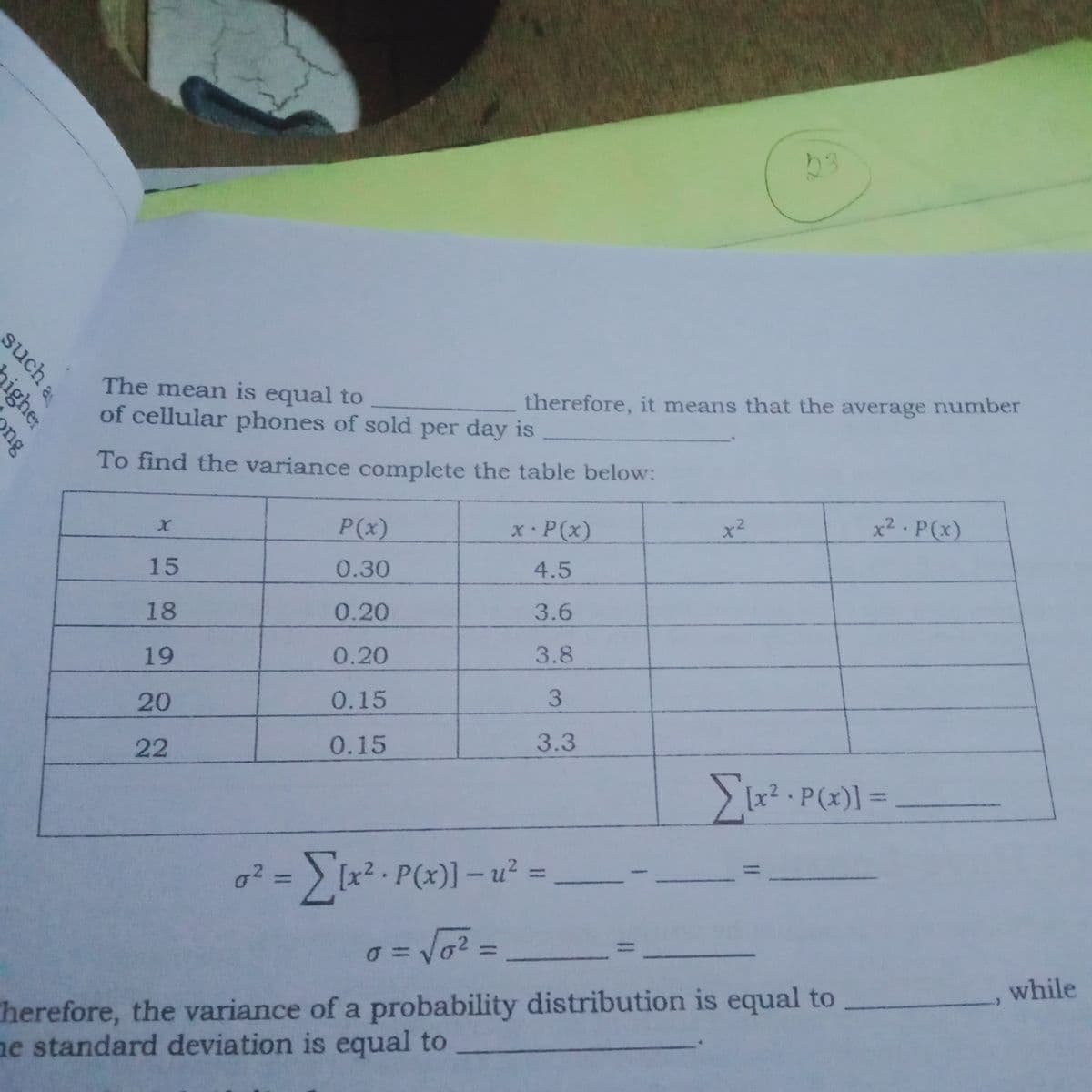 The mean is equal to
of cellular phones of sold per day is
therefore, it means that the average number
To find the variance complete the table below:
P(x)
x2 - P(x)
.2
X•P(x)
15
0.30
4.5
18
0.20
3.6
19
0.20
3.8
20
0.15
22
0.15
3.3
ix2 . P(x) =
g? = ) [x² · P(x)] - u² =
%3D
%3D
%3D
while
herefore, the variance of a probability distribution is equal to
ne standard deviation is equal to
such a
igher
ng
