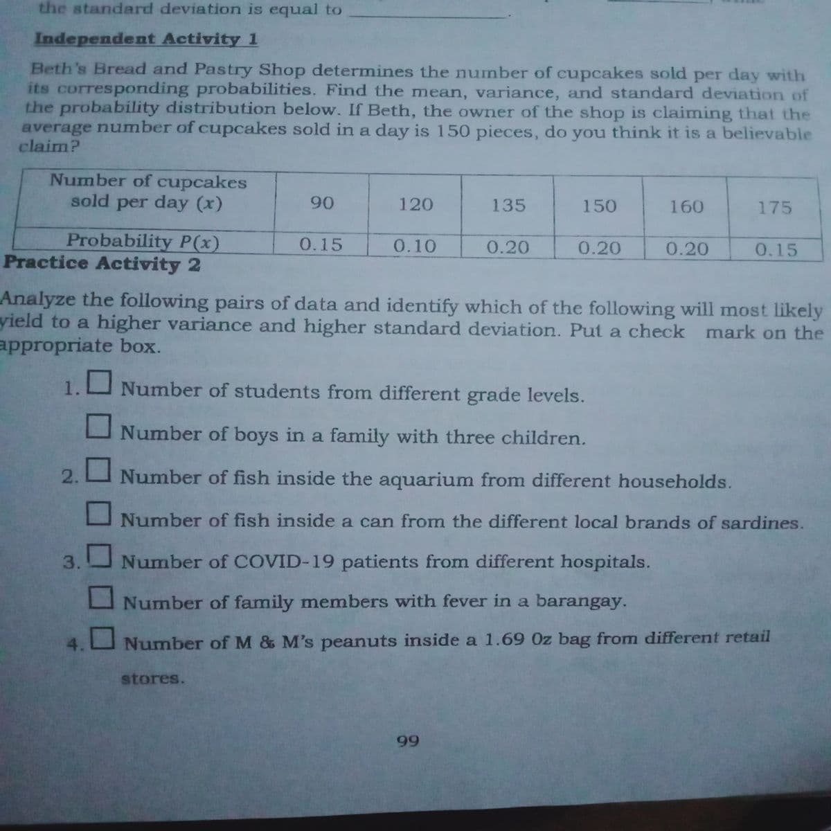 the standard deviation is equal to
Independent Activity 1
Beth's Bread and Pastry Shop determines the number of cupcakes sold per day with
its corresponding probabilities. Find the mean, variance, and standard deviation of
the probability distribution below. If Beth, the owner of the shop is claiming that the
average number of cupcakes sold in a day is 150 pieces, do you think it is a believable
claim?
Number of cupcakes
sold per day (x)
90
120
135
150
160
175
Probability P(x)
Practice Activity 2
0.15
0.10
0.20
0.20
0.20
0.15
Analyze the following pairs of data and identify which of the following will most likely
yield to a higher variance and higher standard deviation. Put a check mark on the
appropriate box.
1.
Number of students from different grade levels.
Number of boys in a family with three children.
2.
Number of fish inside the aquarium from different households.
Number of fish inside a can from the different local brands of sardines.
Number of COVID-19 patients from different hospitals.
Number of family members with fever in a barangay.
4.
Number of M & M's peanuts inside a 1.69 0z bag from different retail
stores.
99
3.
