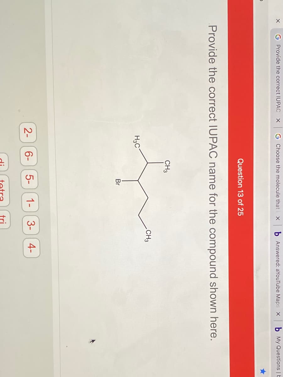 G Provide the correct IUPAC X
G Choose the molecule that
b Answered: aYouTube Maps X
My Questions | b
Question 13 of 25
Provide the correct IUPAC name for the compound shown here.
CH3
CH3
H3C
Br
2-
6- 5-
1-
3-
4-
tri
