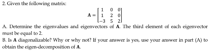 2. Given the following matrix:
1
A = 1
2 0
-3 5 21
A. Determine the eigenvalues and eigenvectors of A. The third element of each eigenvector
must be equal to 2.
B. Is A diagonalizable? Why or why not? If your answer is yes, use your answer in part (A) to
obtain the eigen-decomposition of A.
