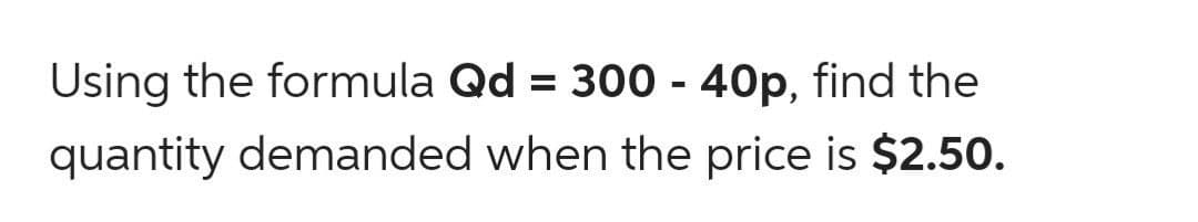 Using the formula Qd = 300 - 40p, find the
quantity demanded when the price is $2.5o.
