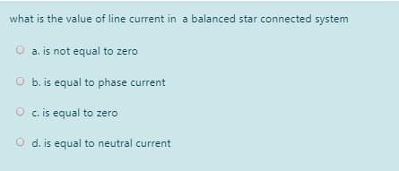what is the value of line current in a balanced star connected system
a. is not equal to zero
O b. is equal to phase current
O c. is equal to zero
d. is equal to neutral current
