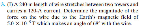 3. (I) A 240-m length of wire stretches between two towers and
carries a 120-A current. Determine the magnitude of the
force on the wire due to the Earth's magnetic field of
5.0 x 10-5 T which makes an angle of 68° with the wire.